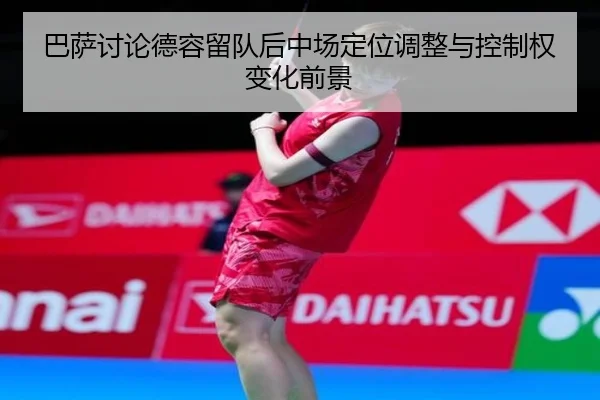 巴萨讨论德容留队后中场定位调整与控制权变化前景