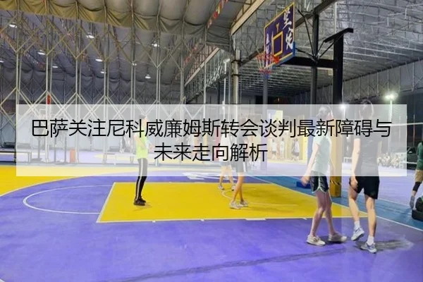 巴萨关注尼科威廉姆斯转会谈判最新障碍与未来走向解析