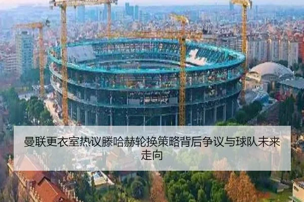 曼联更衣室热议滕哈赫轮换策略背后争议与球队未来走向