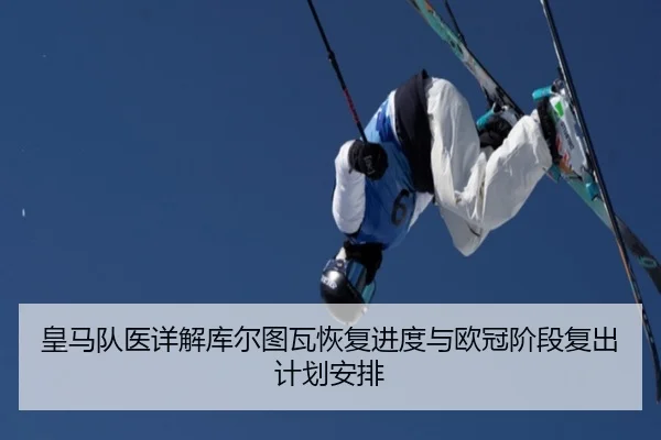 皇马队医详解库尔图瓦恢复进度与欧冠阶段复出计划安排
