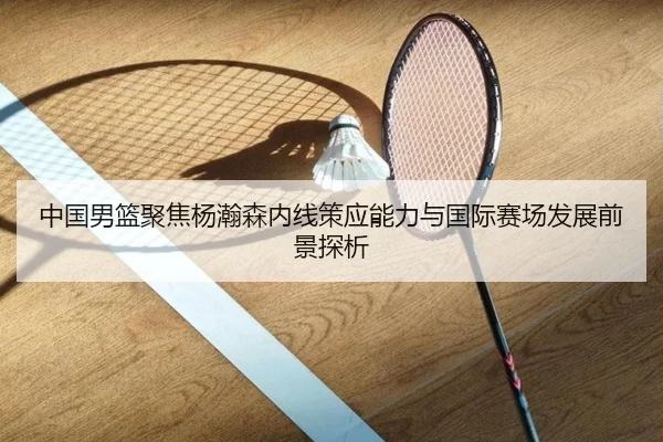 中国男篮聚焦杨瀚森内线策应能力与国际赛场发展前景探析
