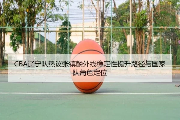 CBA辽宁队热议张镇麟外线稳定性提升路径与国家队角色定位