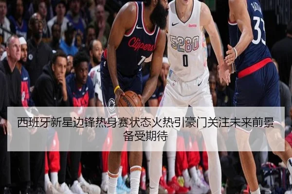 西班牙新星边锋热身赛状态火热引豪门关注未来前景备受期待