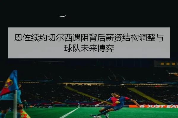 恩佐续约切尔西遇阻背后薪资结构调整与球队未来博弈