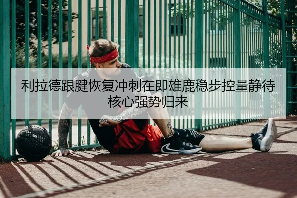 利拉德跟腱恢复冲刺在即雄鹿稳步控量静待核心强势归来